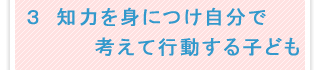 3．知力をみにつけ自分で考えて行動する子ども